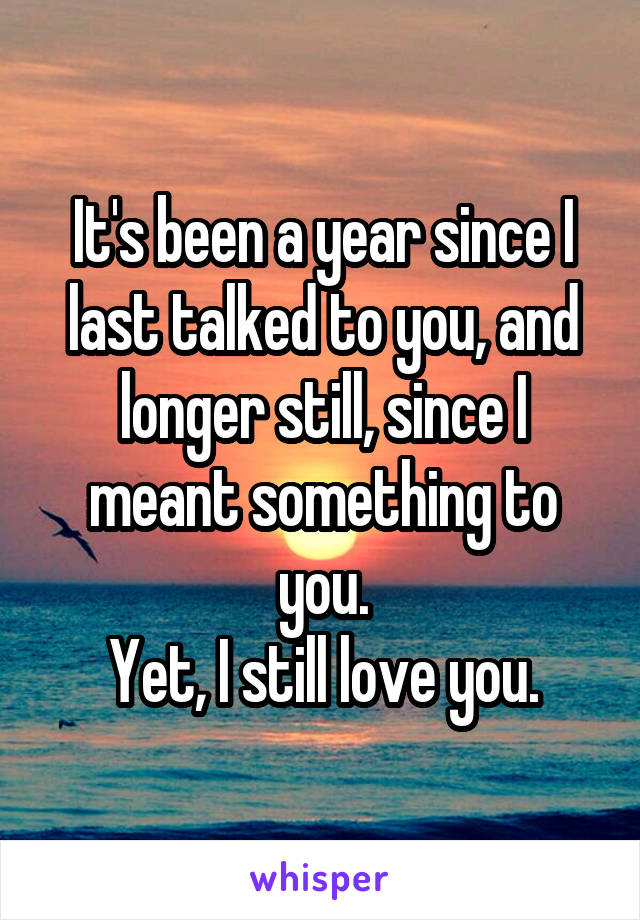 It's been a year since I last talked to you, and longer still, since I meant something to you.
Yet, I still love you.