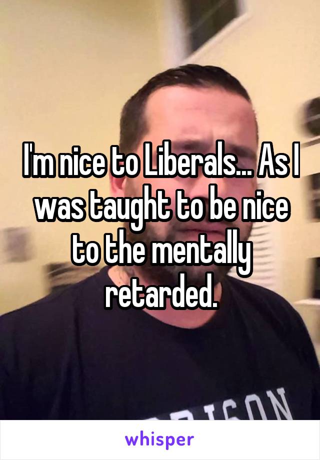 I'm nice to Liberals... As I was taught to be nice to the mentally retarded.