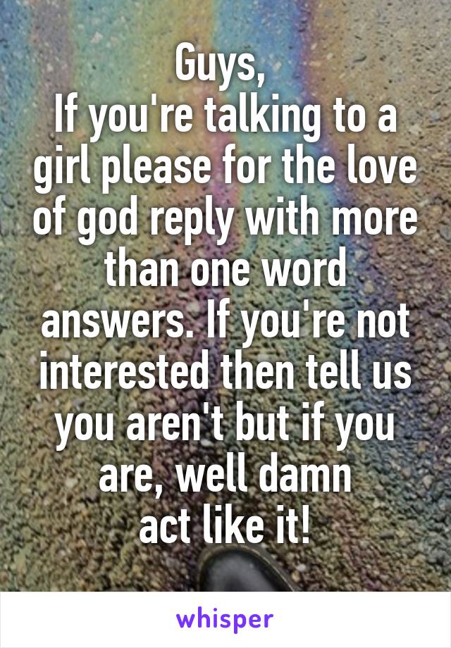 Guys, 
If you're talking to a girl please for the love of god reply with more than one word answers. If you're not interested then tell us you aren't but if you are, well damn
act like it!
