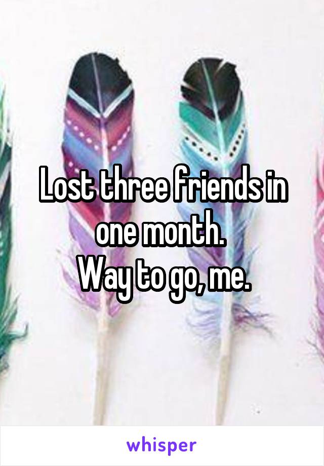 Lost three friends in one month. 
Way to go, me.