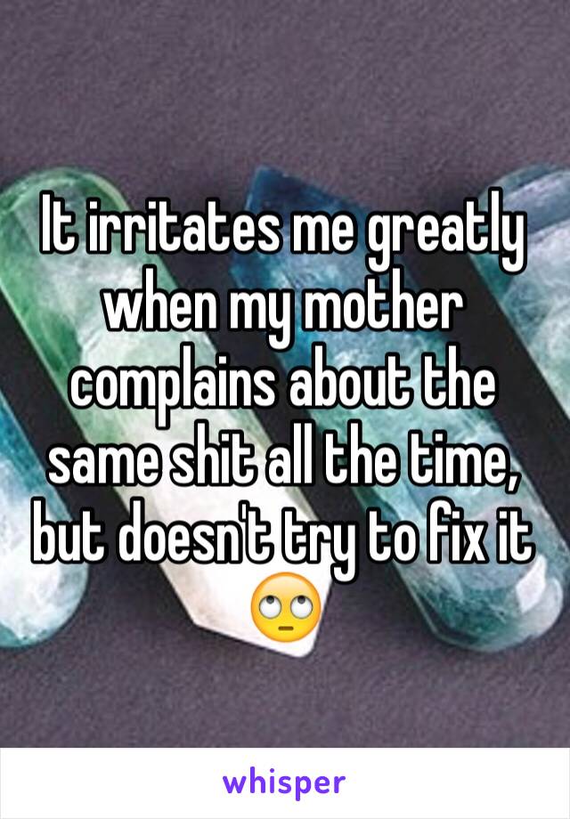 It irritates me greatly when my mother complains about the same shit all the time, but doesn't try to fix it 🙄