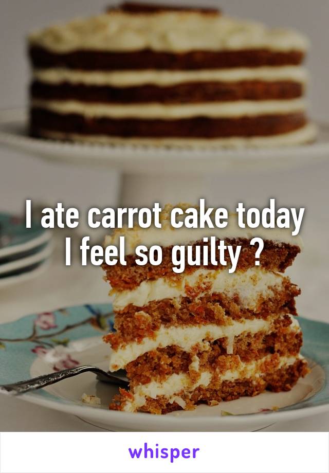 I ate carrot cake today I feel so guilty 😩