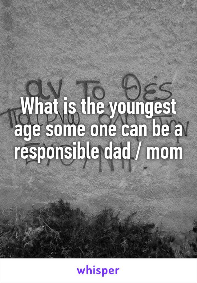 What is the youngest age some one can be a responsible dad / mom 