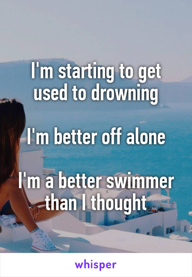 I'm starting to get used to drowning

I'm better off alone

I'm a better swimmer than I thought