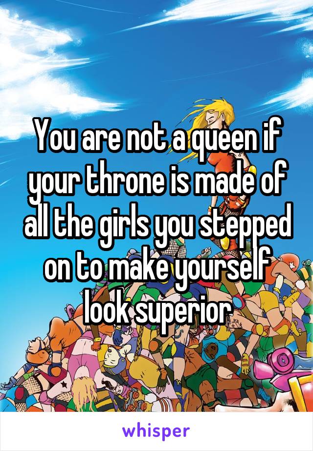 You are not a queen if your throne is made of all the girls you stepped on to make yourself look superior