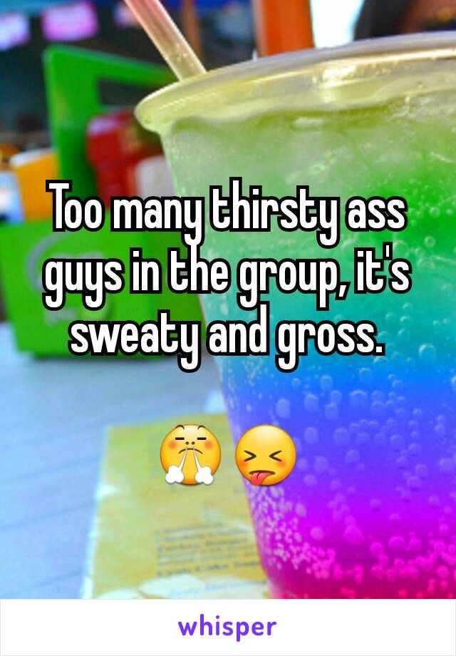 Too many thirsty ass guys in the group, it's sweaty and gross.

😤😝