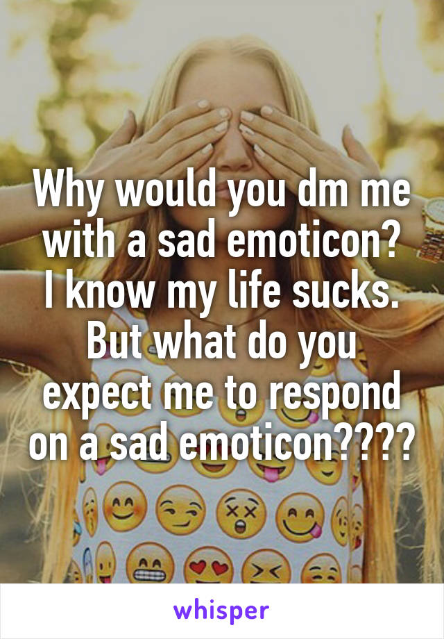 Why would you dm me with a sad emoticon?
I know my life sucks. But what do you expect me to respond on a sad emoticon????