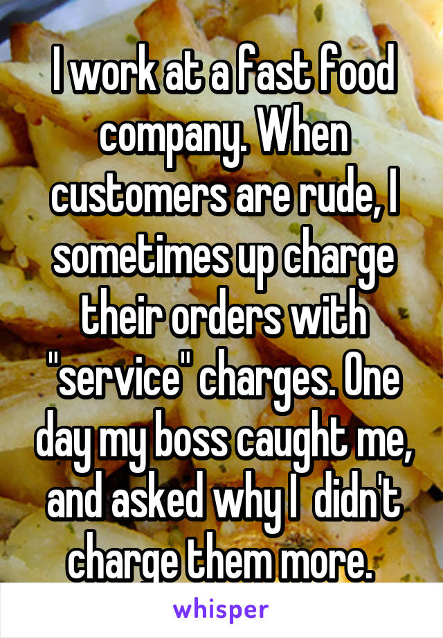 I work at a fast food company. When customers are rude, I sometimes up charge their orders with "service" charges. One day my boss caught me, and asked why I  didn't charge them more. 