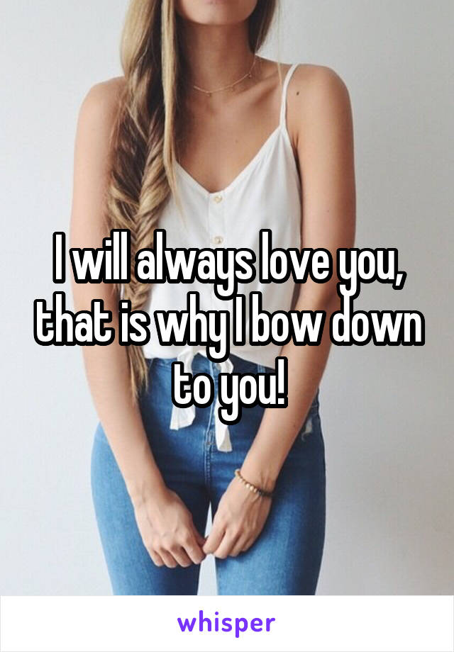 I will always love you, that is why I bow down to you!