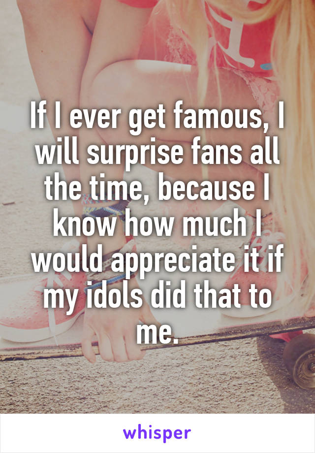 If I ever get famous, I will surprise fans all the time, because I know how much I would appreciate it if my idols did that to me.