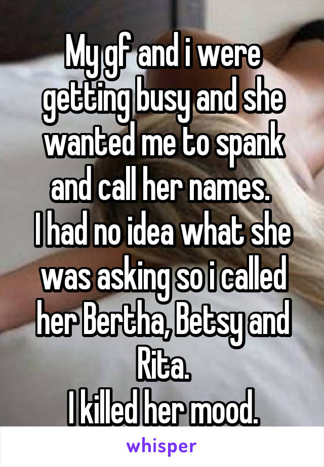 My gf and i were getting busy and she wanted me to spank and call her names. 
I had no idea what she was asking so i called her Bertha, Betsy and Rita.
I killed her mood.