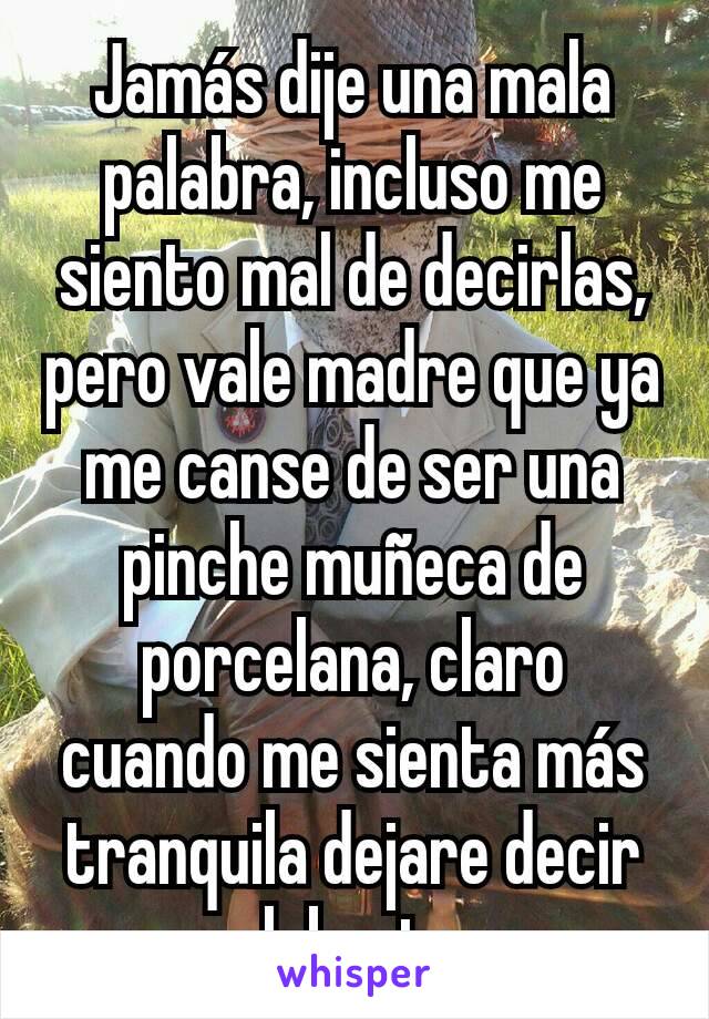 Jamás dije una mala palabra, incluso me siento mal de decirlas, pero vale madre que ya me canse de ser una pinche muñeca de porcelana, claro cuando me sienta más tranquila dejare decir palabrotas.