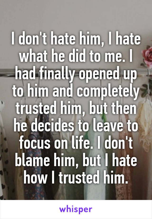 I don't hate him, I hate what he did to me. I had finally opened up to him and completely trusted him, but then he decides to leave to focus on life. I don't blame him, but I hate how I trusted him.