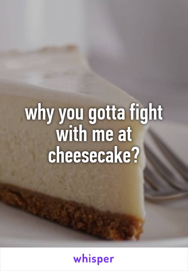 why you gotta fight with me at cheesecake?