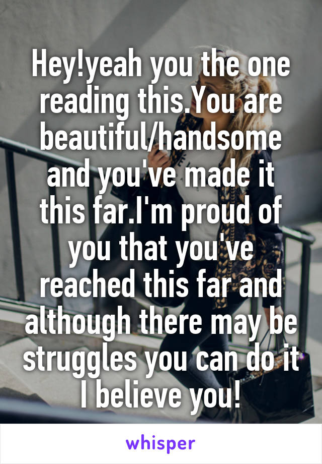 Hey!yeah you the one reading this.You are beautiful/handsome and you've made it this far.I'm proud of you that you've reached this far and although there may be struggles you can do it I believe you!