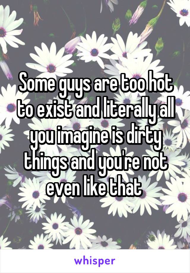 Some guys are too hot to exist and literally all you imagine is dirty things and you're not even like that 