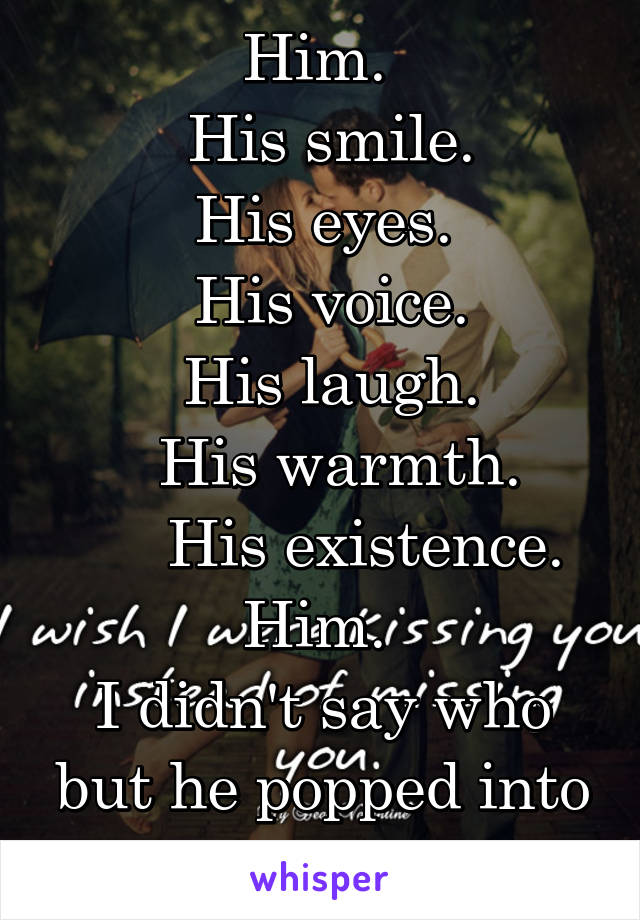 Him. 
 His smile.
His eyes.
 His voice.
 His laugh.
  His warmth.
     His existence. Him. 
I didn't say who but he popped into your head.