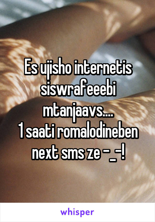 Es ujisho internetis siswrafeeebi mtanjaavs....
1 saati romalodineben next sms ze -_-!