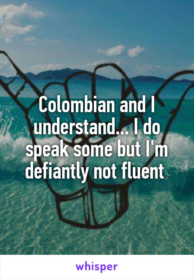 Colombian and I understand... I do speak some but I'm defiantly not fluent 