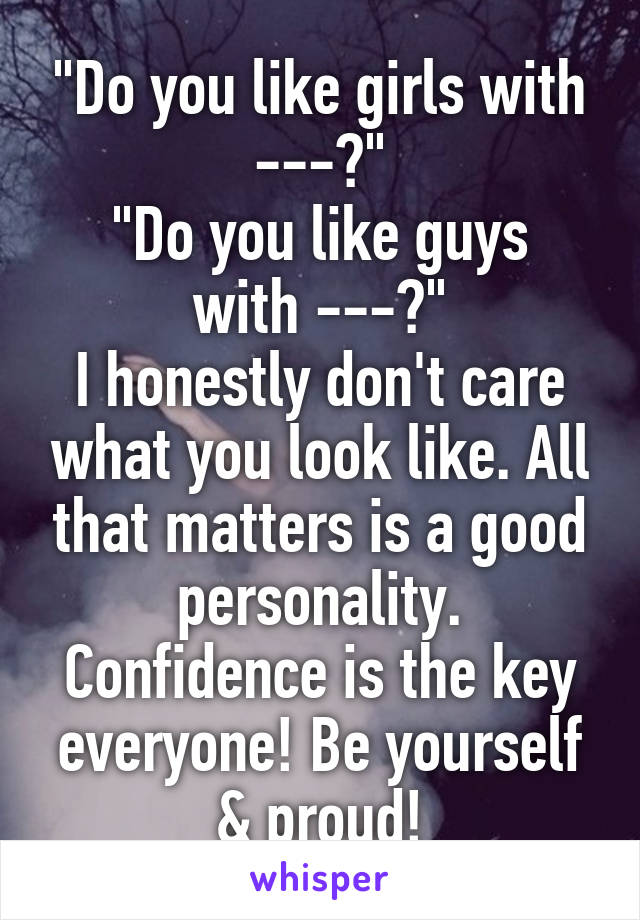 "Do you like girls with ---?"
"Do you like guys with ---?"
I honestly don't care what you look like. All that matters is a good personality. Confidence is the key everyone! Be yourself & proud!