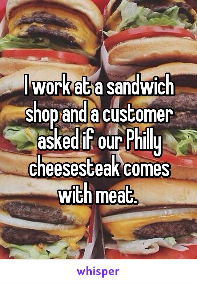 I work at a sandwich shop and a customer asked if our Philly cheesesteak comes with meat. 