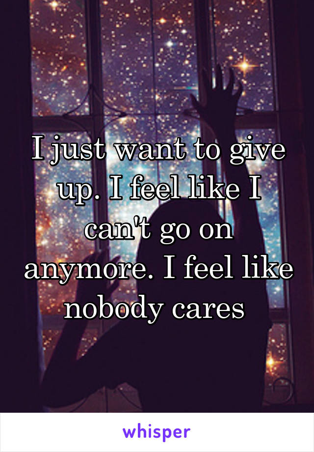 I just want to give up. I feel like I can't go on anymore. I feel like nobody cares 