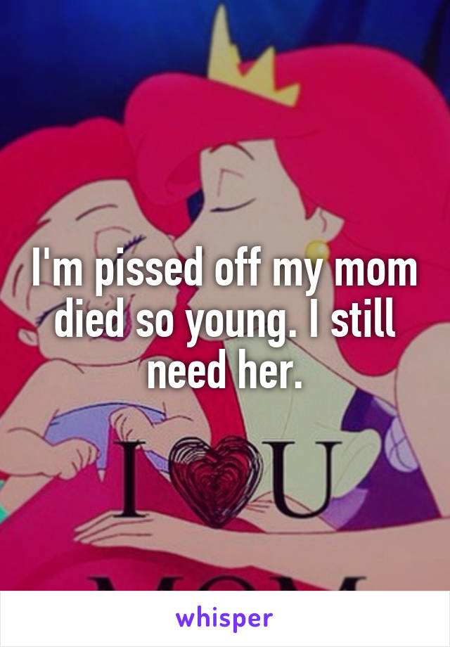 I'm pissed off my mom died so young. I still need her.