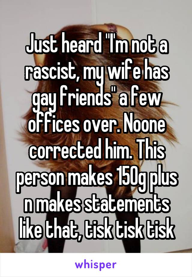 Just heard "I'm not a rascist, my wife has gay friends" a few offices over. Noone corrected him. This person makes 150g plus n makes statements like that, tisk tisk tisk