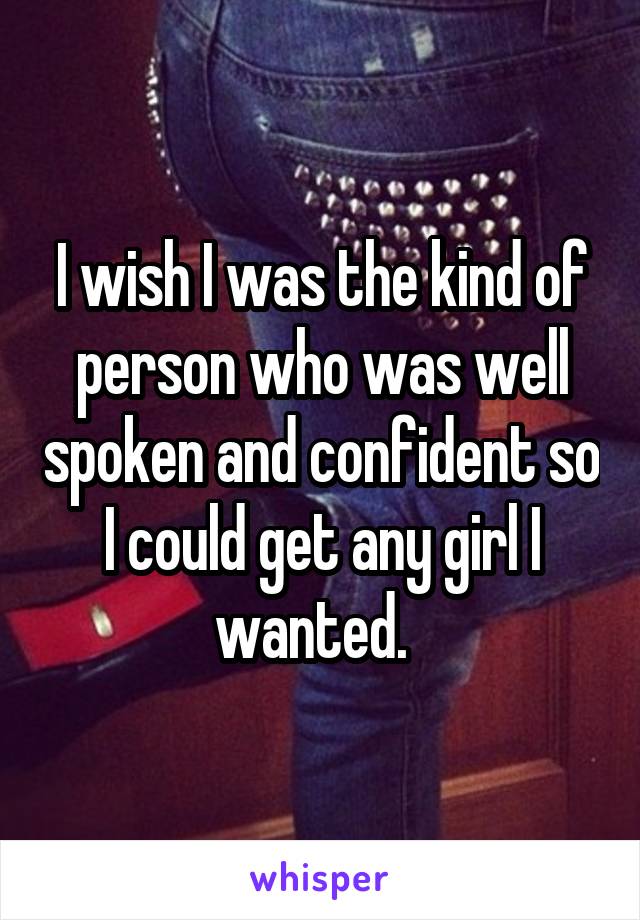 I wish I was the kind of person who was well spoken and confident so I could get any girl I wanted.  