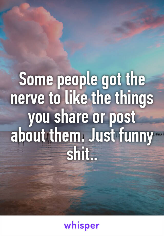 Some people got the nerve to like the things you share or post about them. Just funny shit..