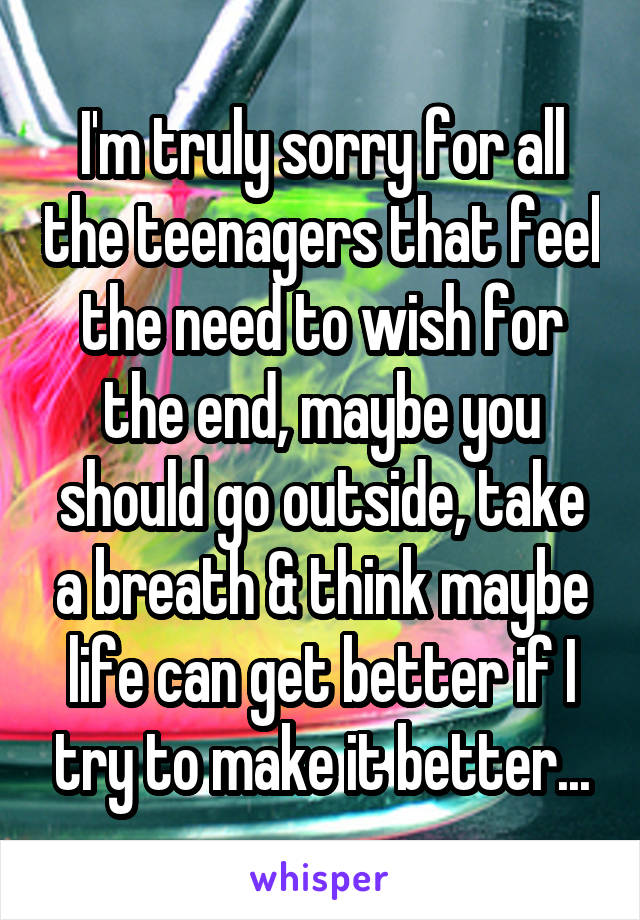 I'm truly sorry for all the teenagers that feel the need to wish for the end, maybe you should go outside, take a breath & think maybe life can get better if I try to make it better...