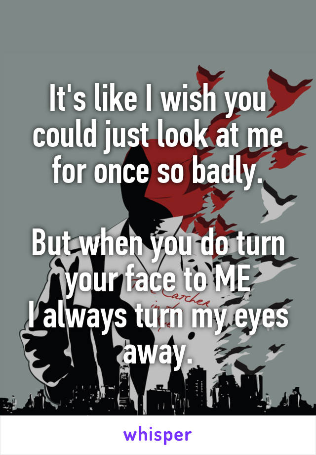 It's like I wish you could just look at me for once so badly.

But when you do turn your face to ME
I always turn my eyes away.