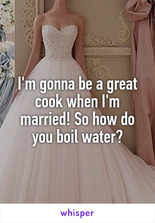 I'm gonna be a great cook when I'm married! So how do you boil water?