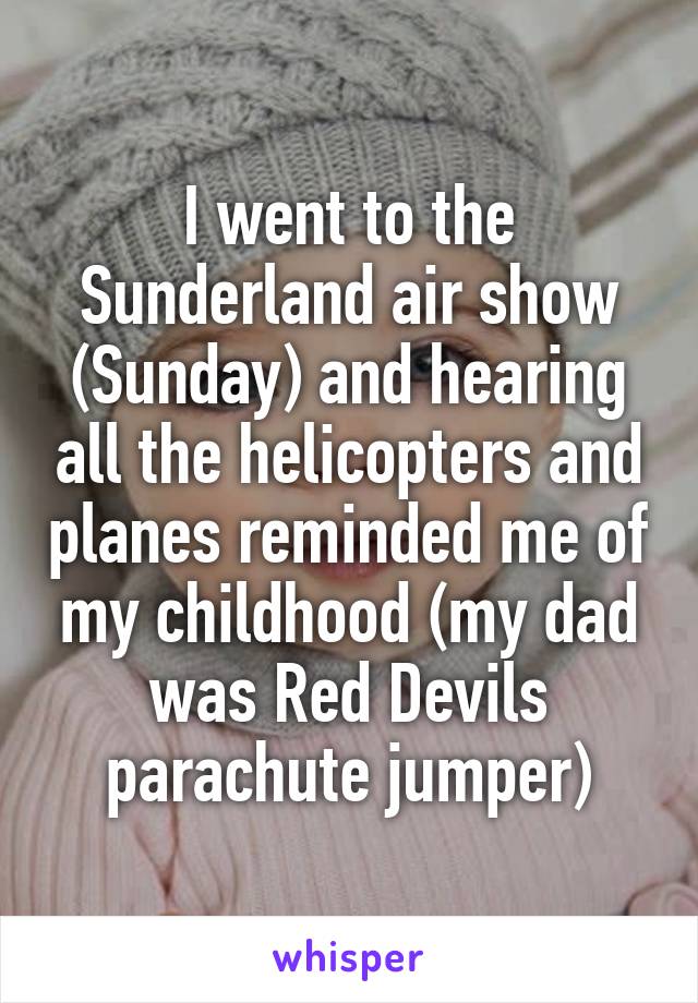 I went to the Sunderland air show (Sunday) and hearing all the helicopters and planes reminded me of my childhood (my dad was Red Devils parachute jumper)