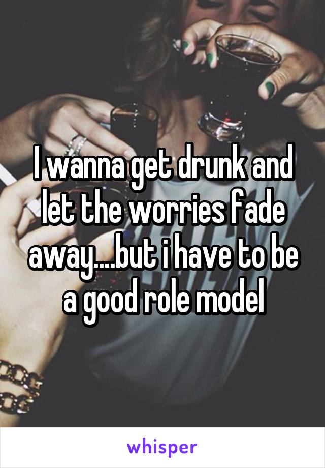 I wanna get drunk and let the worries fade away....but i have to be a good role model