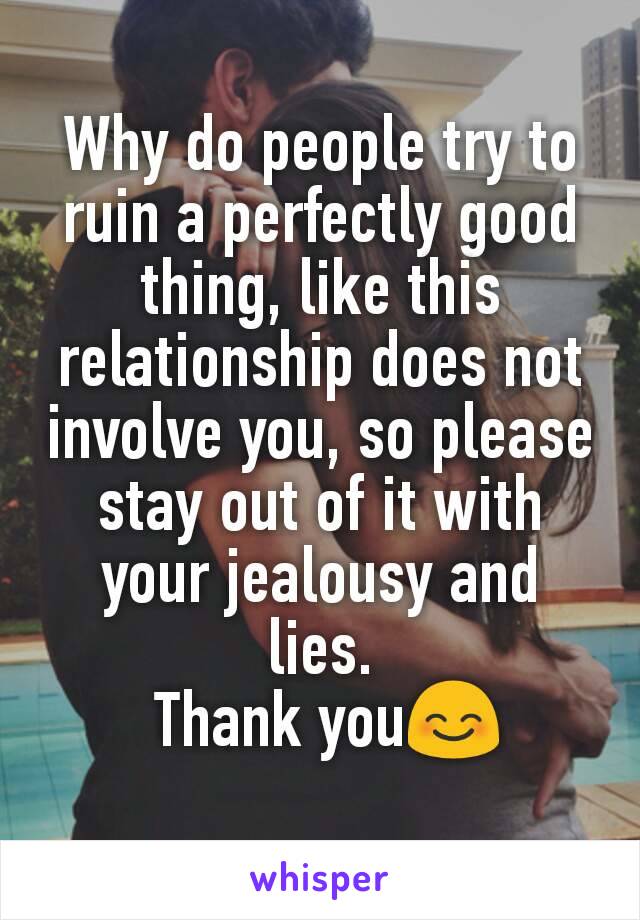 Why do people try to ruin a perfectly good thing, like this relationship does not involve you, so please stay out of it with your jealousy and lies.
 Thank you😊