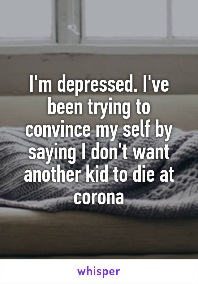 I'm depressed. I've been trying to convince my self by saying I don't want another kid to die at corona