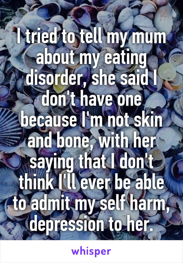 I tried to tell my mum about my eating disorder, she said I don't have one because I'm not skin and bone, with her saying that I don't think I'll ever be able to admit my self harm, depression to her.