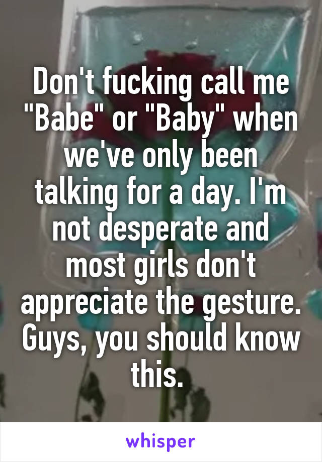 Don't fucking call me "Babe" or "Baby" when we've only been talking for a day. I'm not desperate and most girls don't appreciate the gesture. Guys, you should know this. 