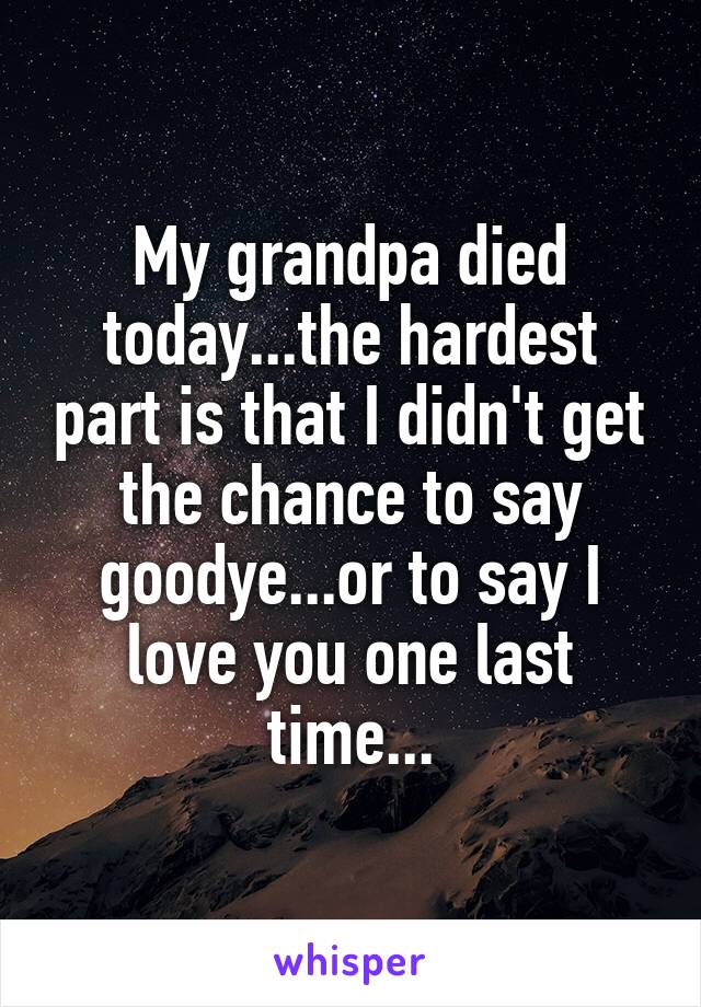 My grandpa died today...the hardest part is that I didn't get the chance to say goodye...or to say I love you one last time...