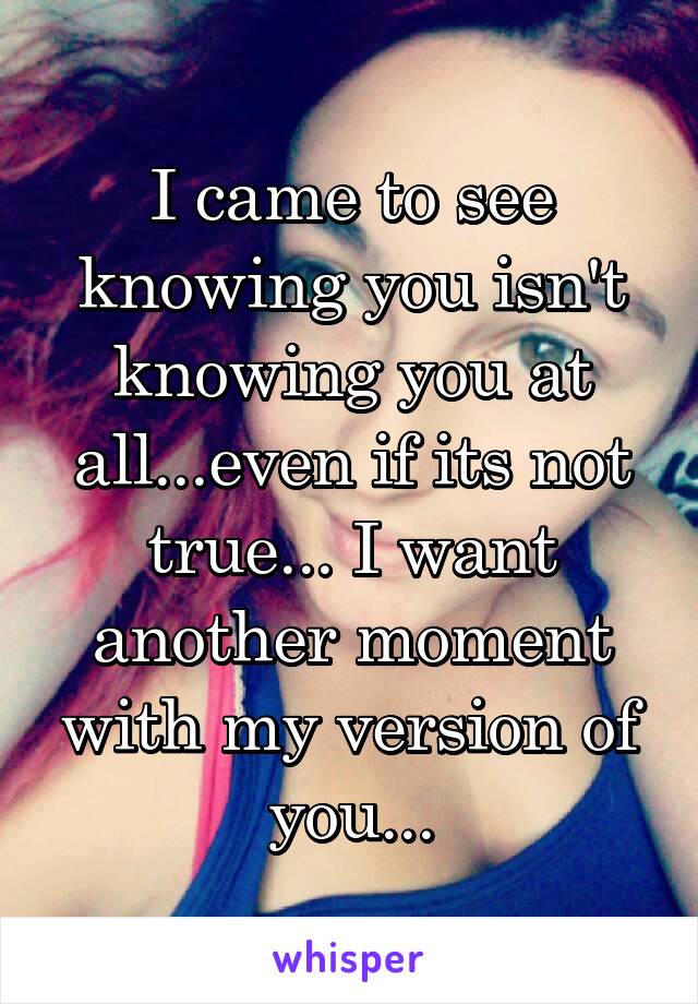 I came to see knowing you isn't knowing you at all...even if its not true... I want another moment with my version of you...