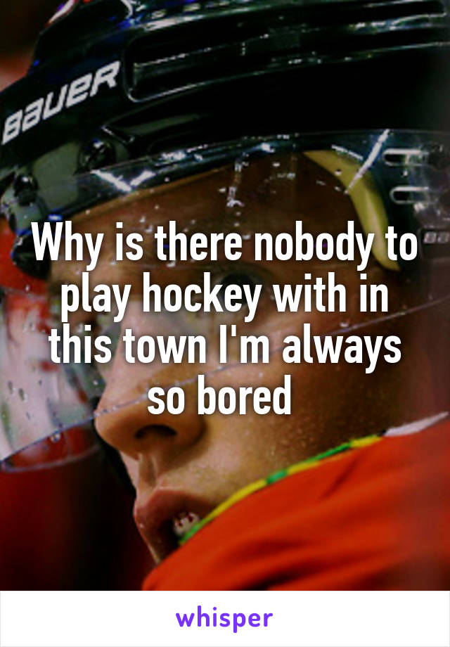 Why is there nobody to play hockey with in this town I'm always so bored 