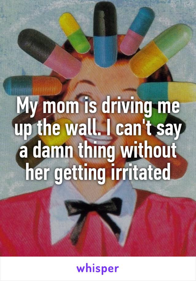 My mom is driving me up the wall. I can't say a damn thing without her getting irritated