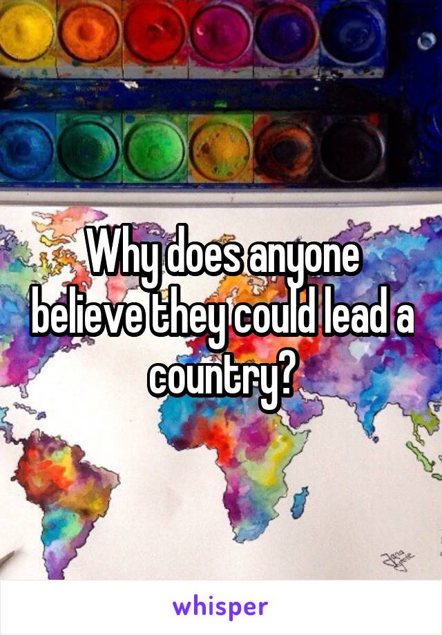 Why does anyone believe they could lead a country?