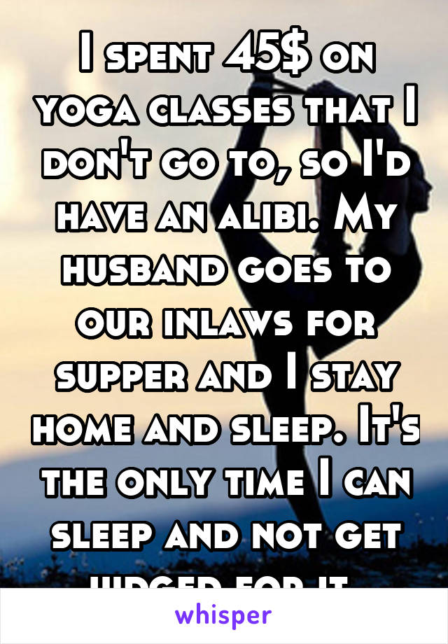 I spent 45$ on yoga classes that I don't go to, so I'd have an alibi. My husband goes to our inlaws for supper and I stay home and sleep. It's the only time I can sleep and not get judged for it. 