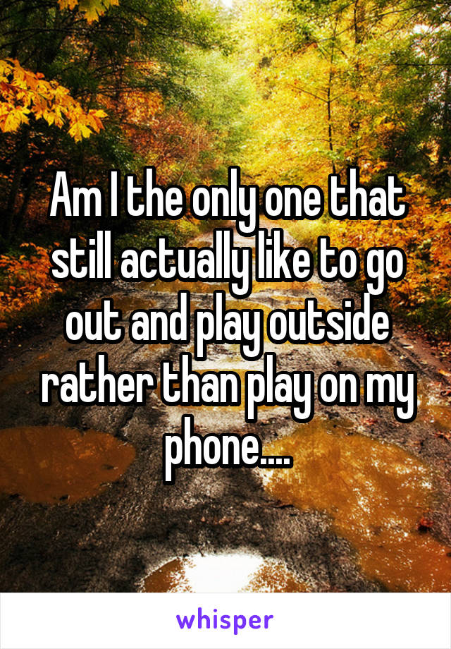 Am I the only one that still actually like to go out and play outside rather than play on my phone....