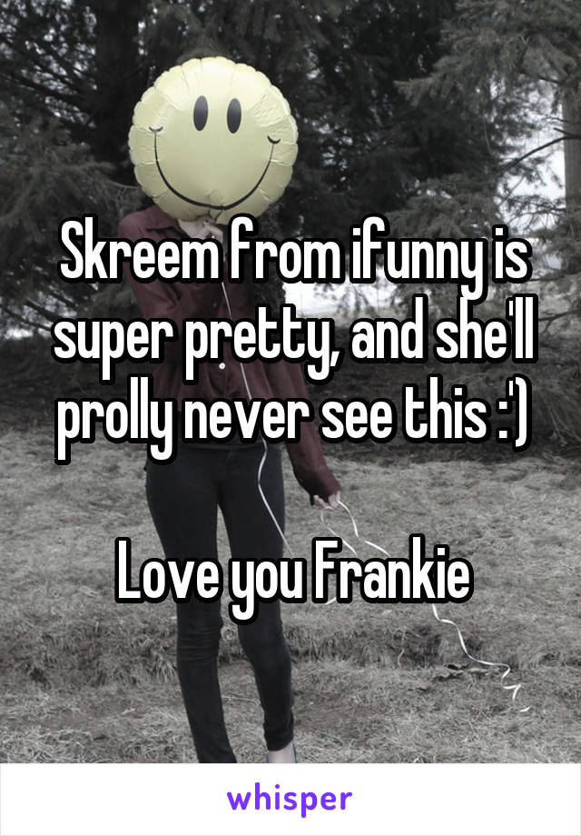 Skreem from ifunny is super pretty, and she'll prolly never see this :')

Love you Frankie