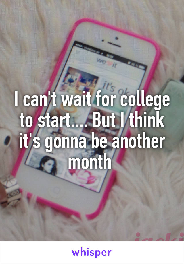 I can't wait for college to start.... But I think it's gonna be another month 