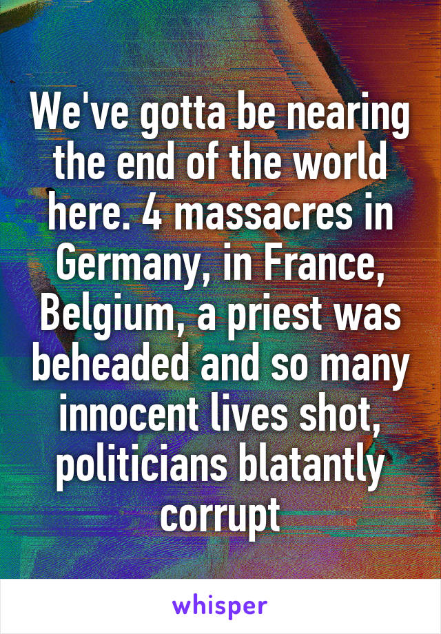 We've gotta be nearing the end of the world here. 4 massacres in Germany, in France, Belgium, a priest was beheaded and so many innocent lives shot, politicians blatantly corrupt