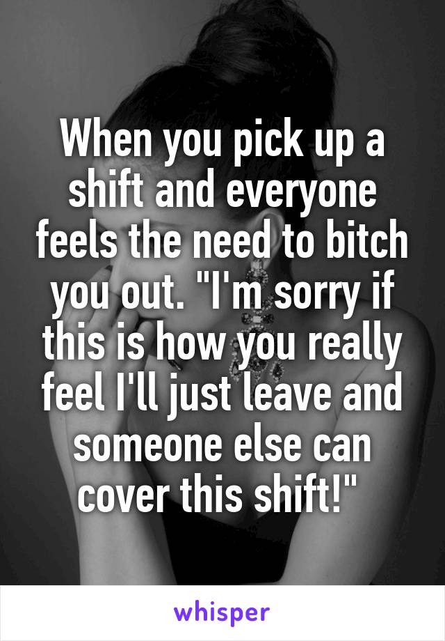 When you pick up a shift and everyone feels the need to bitch you out. "I'm sorry if this is how you really feel I'll just leave and someone else can cover this shift!" 